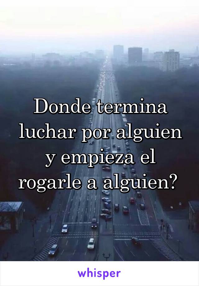 Donde termina luchar por alguien y empieza el rogarle a alguien? 