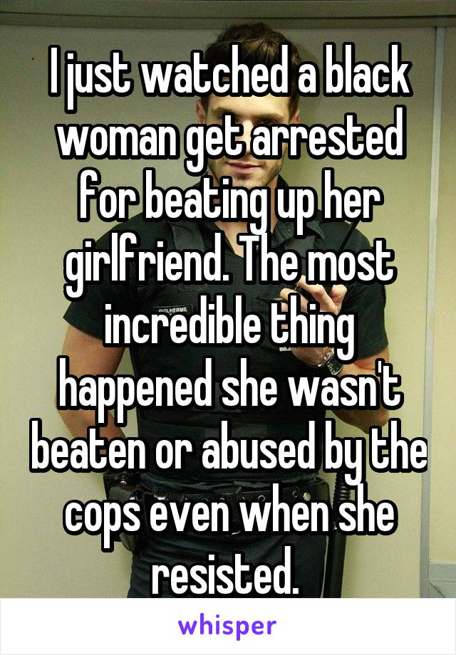 I just watched a black woman get arrested for beating up her girlfriend. The most incredible thing happened she wasn't beaten or abused by the cops even when she resisted. 