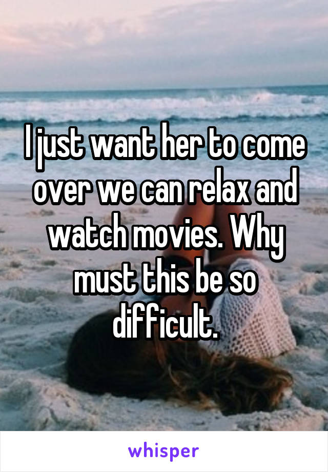 I just want her to come over we can relax and watch movies. Why must this be so difficult.