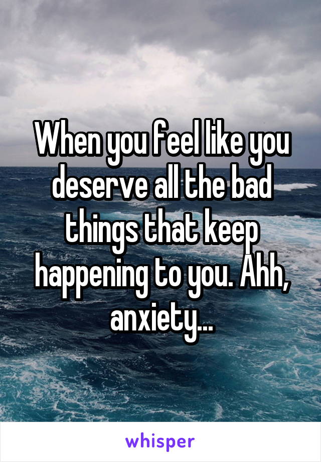 When you feel like you deserve all the bad things that keep happening to you. Ahh, anxiety...