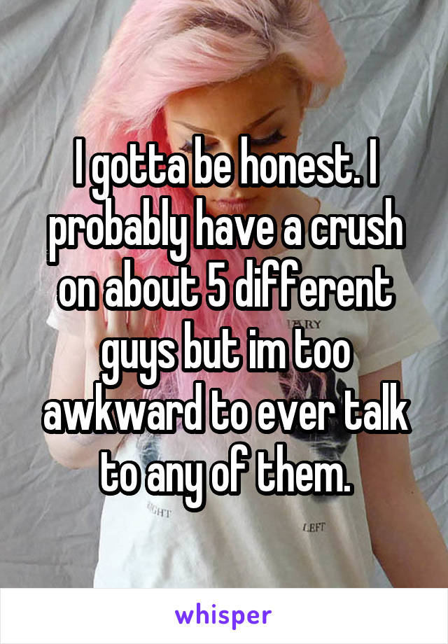 I gotta be honest. I probably have a crush on about 5 different guys but im too awkward to ever talk to any of them.