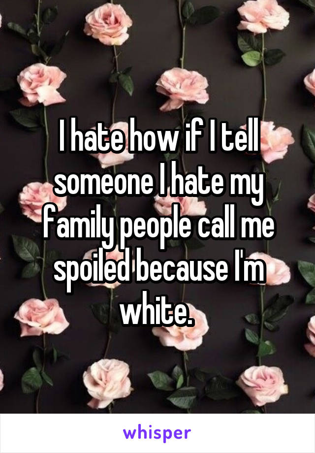 I hate how if I tell someone I hate my family people call me spoiled because I'm white. 