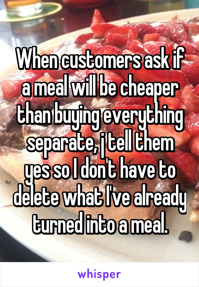 When customers ask if a meal will be cheaper than buying everything separate, j tell them yes so I don't have to delete what I've already turned into a meal.