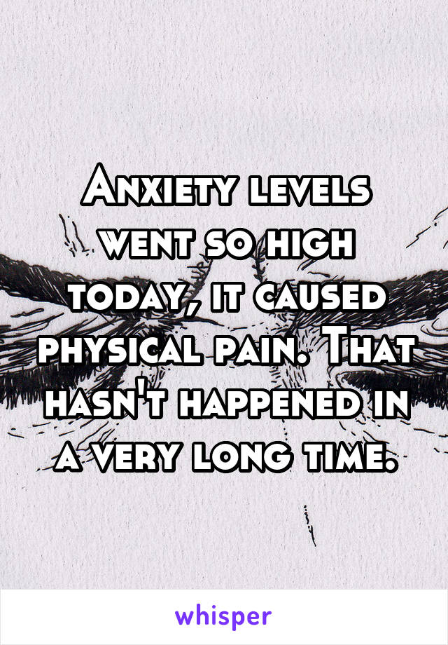 Anxiety levels went so high today, it caused physical pain. That hasn't happened in a very long time.