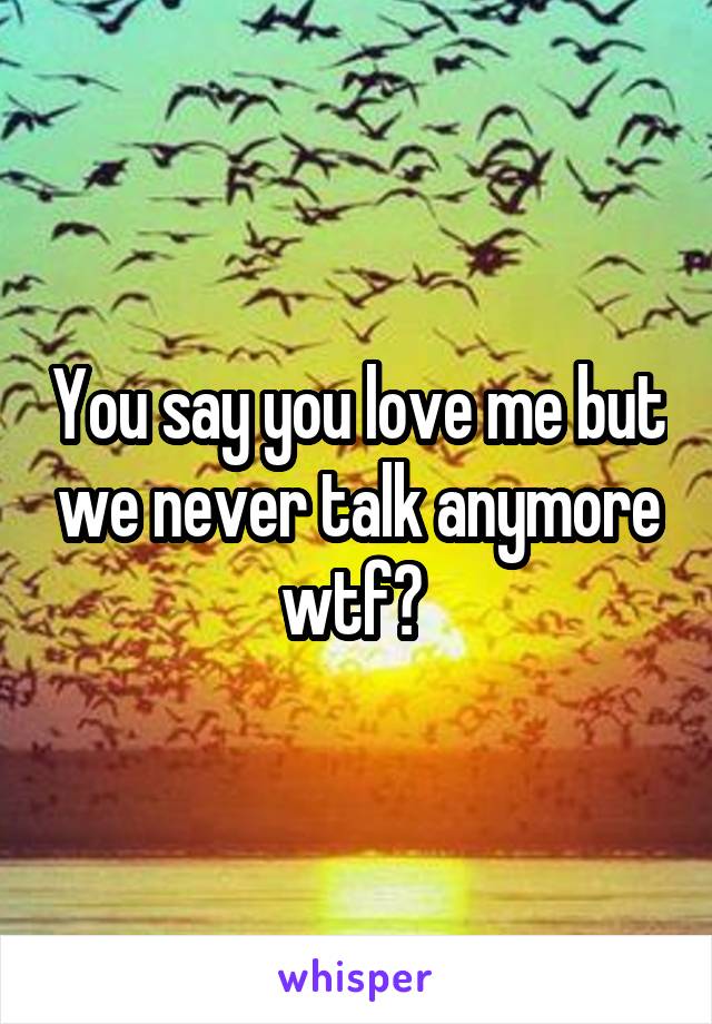 You say you love me but we never talk anymore wtf? 