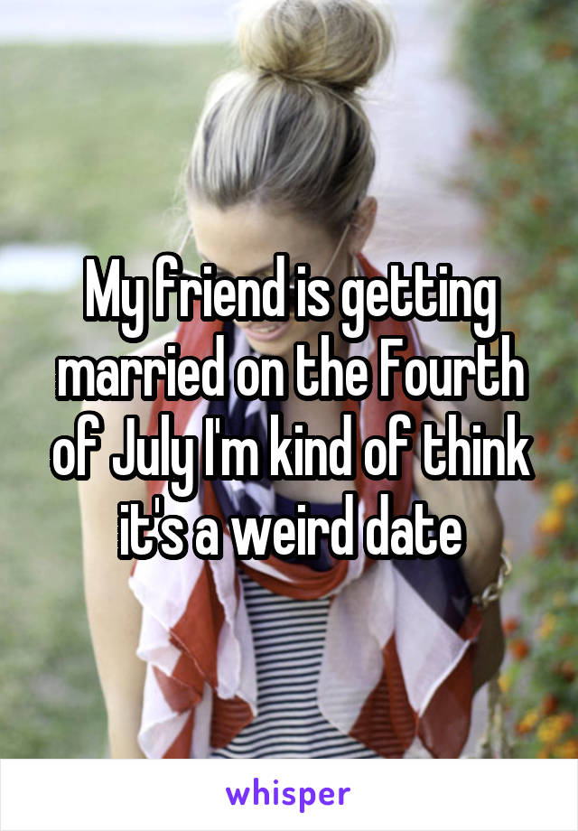 My friend is getting married on the Fourth of July I'm kind of think it's a weird date