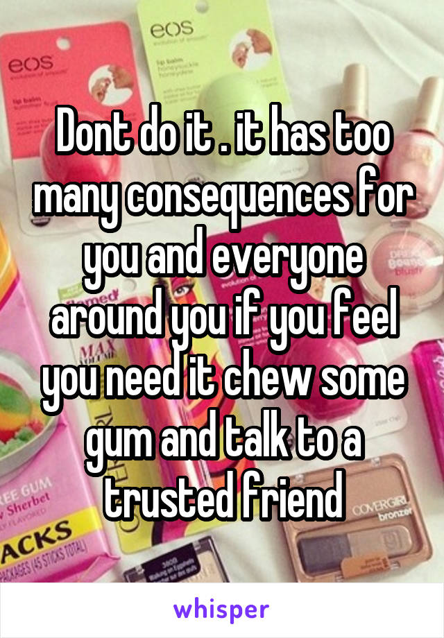 Dont do it . it has too many consequences for you and everyone around you if you feel you need it chew some gum and talk to a trusted friend