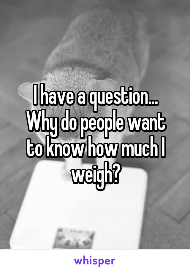 I have a question...
Why do people want to know how much I weigh?