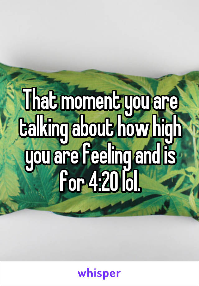 That moment you are talking about how high you are feeling and is for 4:20 lol.