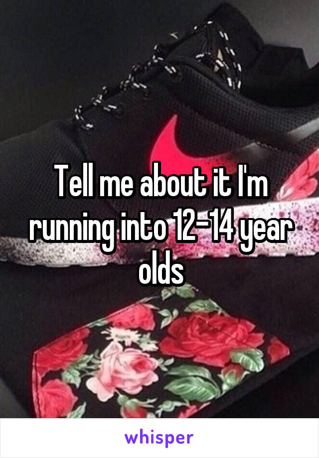 Tell me about it I'm running into 12-14 year olds