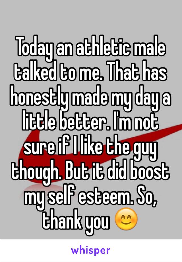 Today an athletic male talked to me. That has honestly made my day a little better. I'm not sure if I like the guy though. But it did boost my self esteem. So, thank you 😊