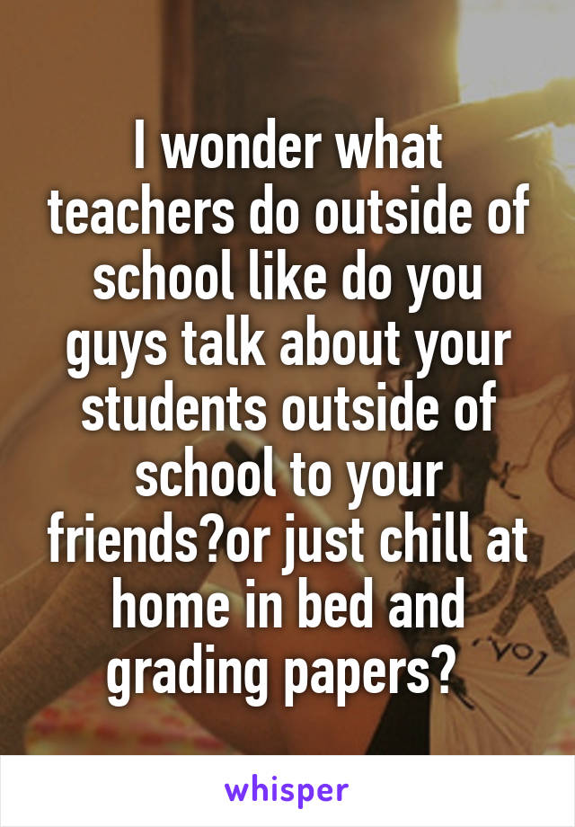 I wonder what teachers do outside of school like do you guys talk about your students outside of school to your friends?or just chill at home in bed and grading papers? 