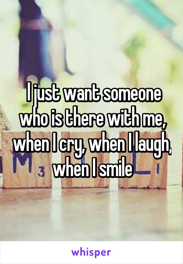  I just want someone who is there with me, when I cry, when I laugh, when I smile