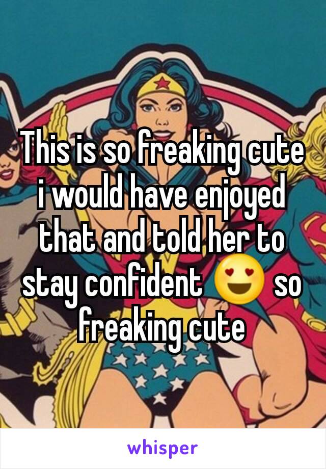 This is so freaking cute i would have enjoyed that and told her to stay confident 😍 so freaking cute