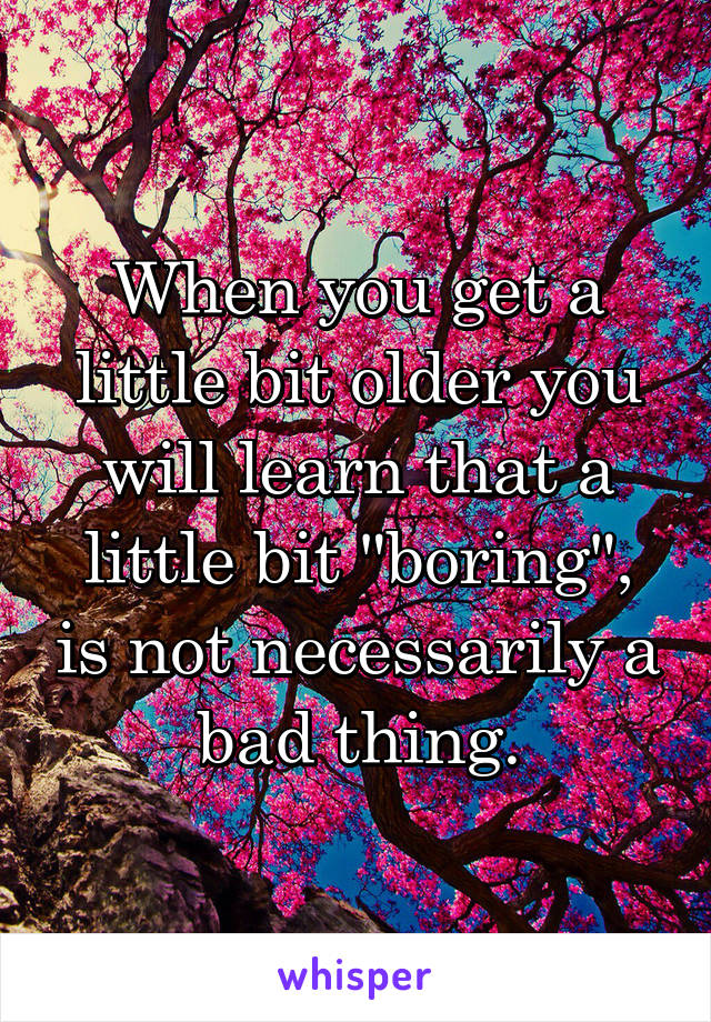 When you get a little bit older you will learn that a little bit "boring", is not necessarily a bad thing.