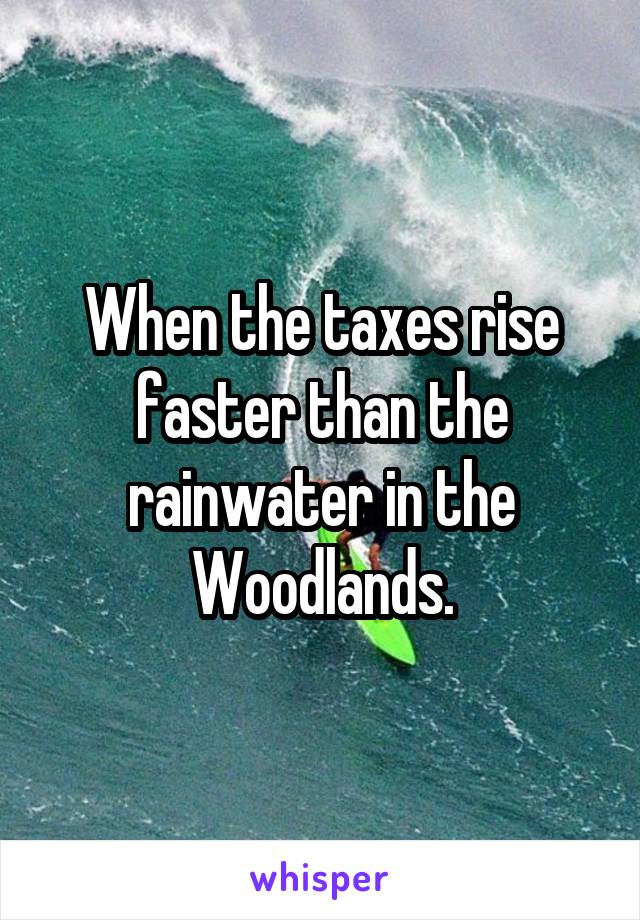 When the taxes rise faster than the rainwater in the Woodlands.