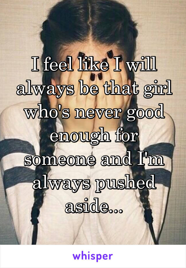 I feel like I will always be that girl who's never good enough for someone and I'm always pushed aside...