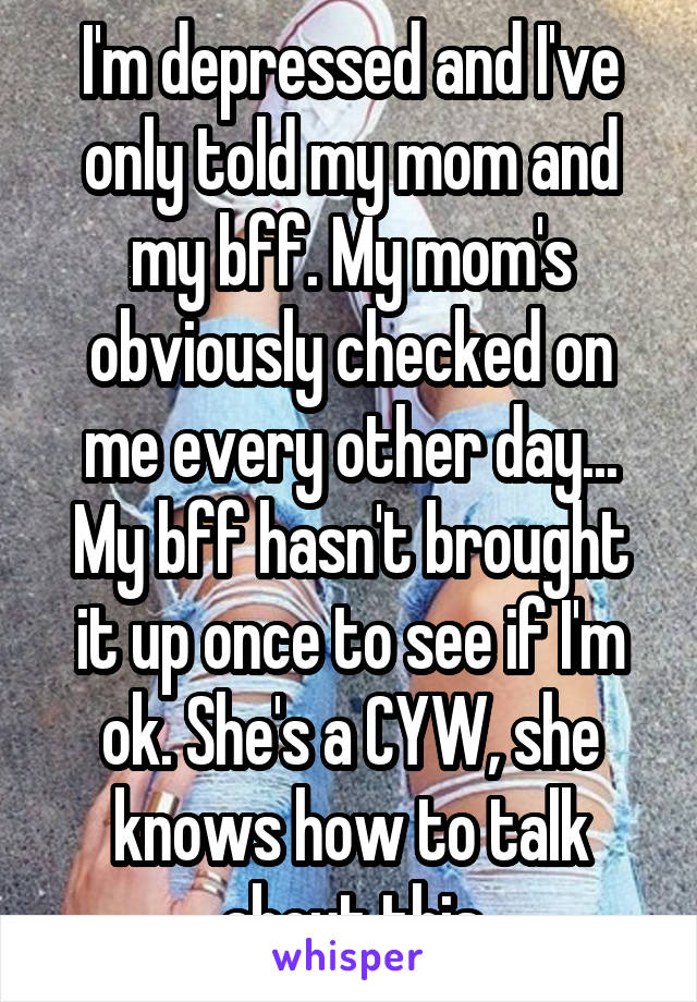 I'm depressed and I've only told my mom and my bff. My mom's obviously checked on me every other day... My bff hasn't brought it up once to see if I'm ok. She's a CYW, she knows how to talk about this