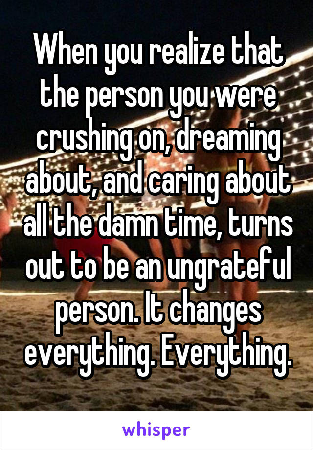 When you realize that the person you were crushing on, dreaming about, and caring about all the damn time, turns out to be an ungrateful person. It changes everything. Everything. 