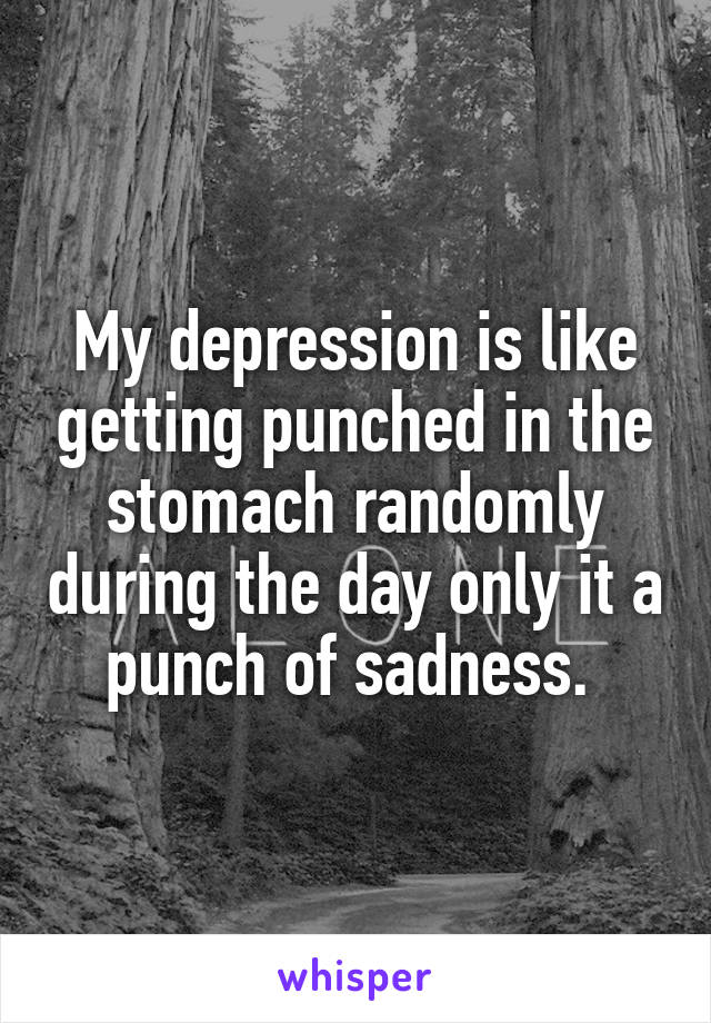 My depression is like getting punched in the stomach randomly during the day only it a punch of sadness. 