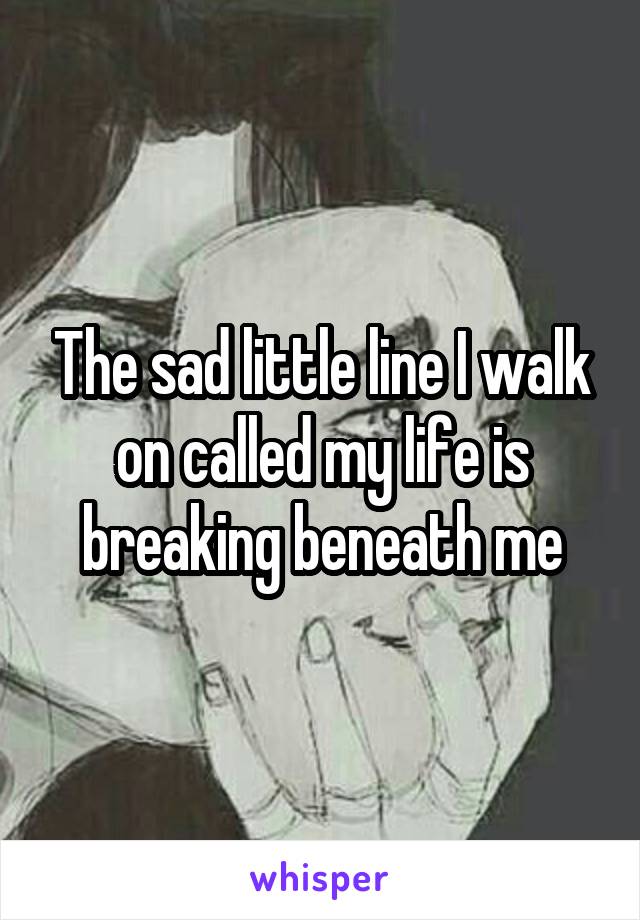 The sad little line I walk on called my life is breaking beneath me