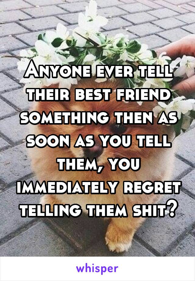 Anyone ever tell their best friend something then as soon as you tell them, you immediately regret telling them shit?