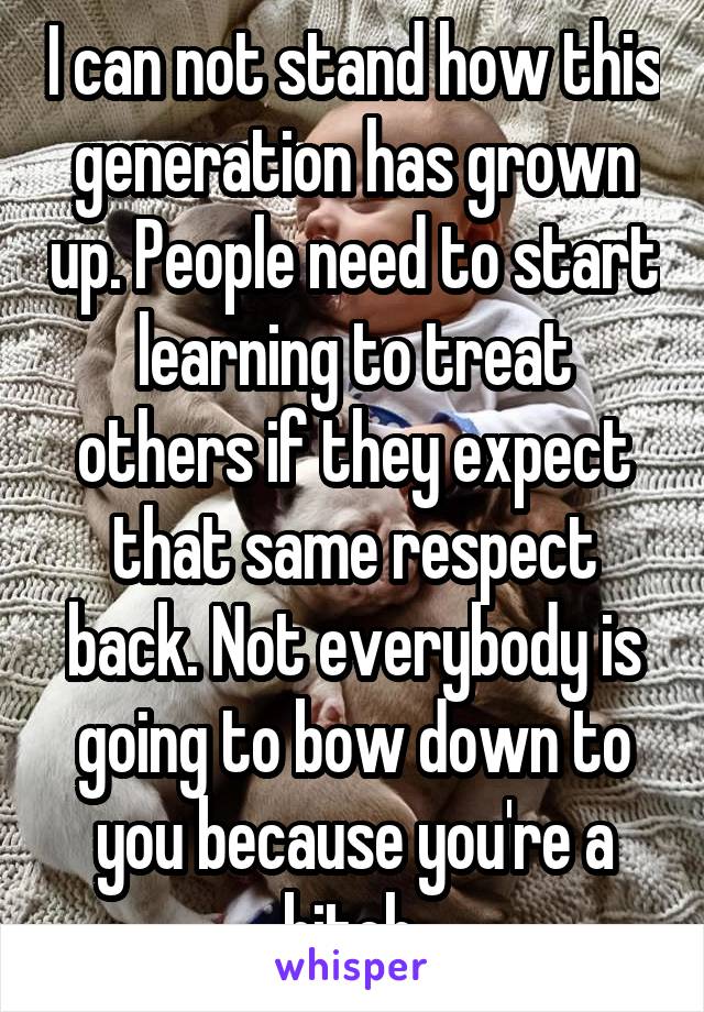 I can not stand how this generation has grown up. People need to start learning to treat others if they expect that same respect back. Not everybody is going to bow down to you because you're a bitch.