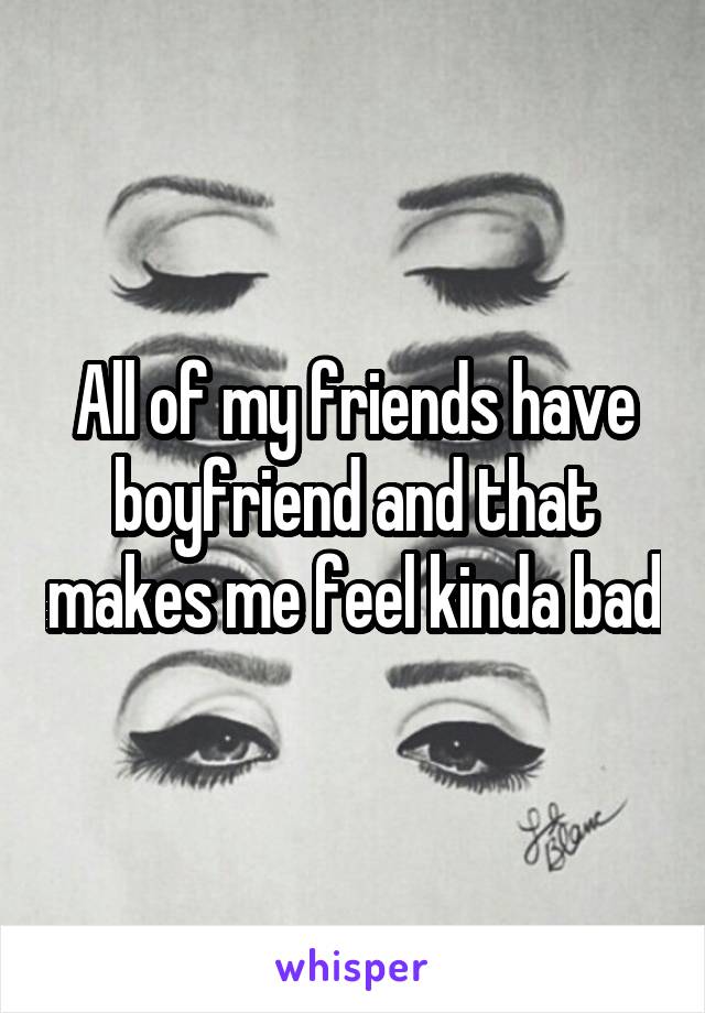 All of my friends have boyfriend and that makes me feel kinda bad