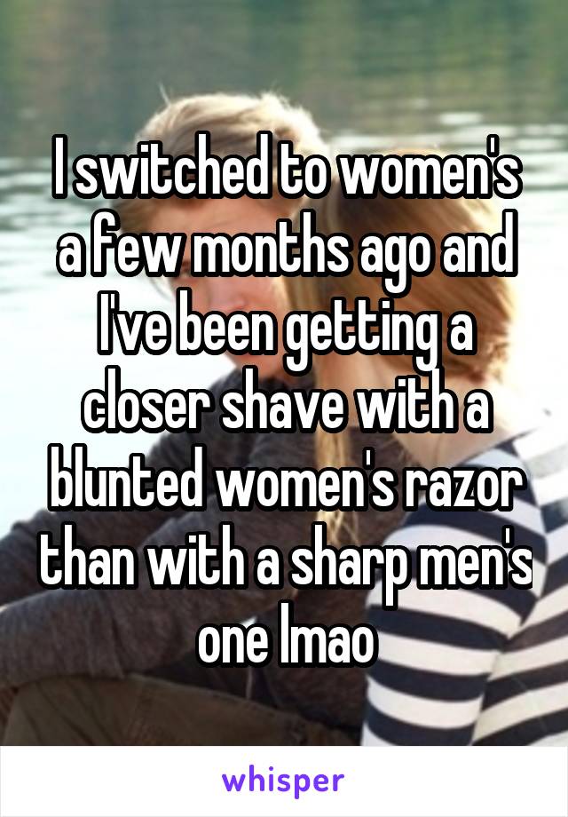 I switched to women's a few months ago and I've been getting a closer shave with a blunted women's razor than with a sharp men's one lmao