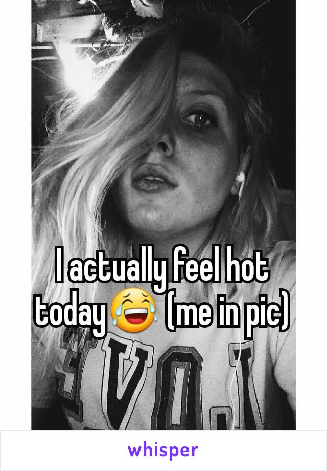 I actually feel hot today😂 (me in pic)