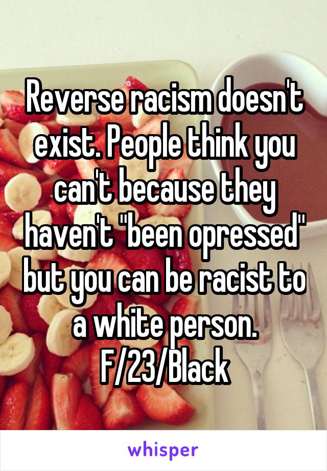 Reverse racism doesn't exist. People think you can't because they haven't "been opressed" but you can be racist to a white person.
F/23/Black