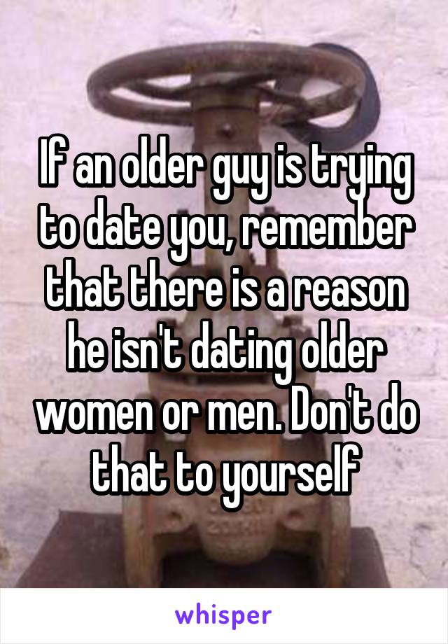 If an older guy is trying to date you, remember that there is a reason he isn't dating older women or men. Don't do that to yourself