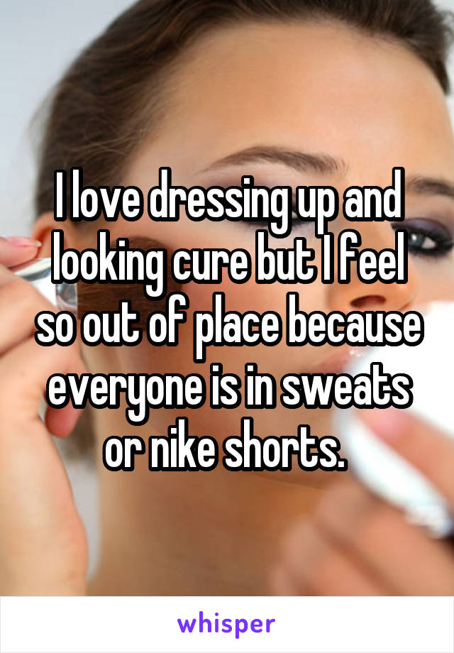 I love dressing up and looking cure but I feel so out of place because everyone is in sweats or nike shorts. 