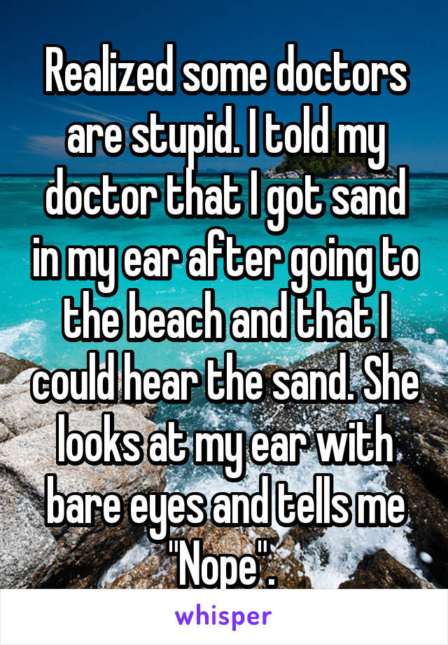 Realized some doctors are stupid. I told my doctor that I got sand in my ear after going to the beach and that I could hear the sand. She looks at my ear with bare eyes and tells me "Nope". 