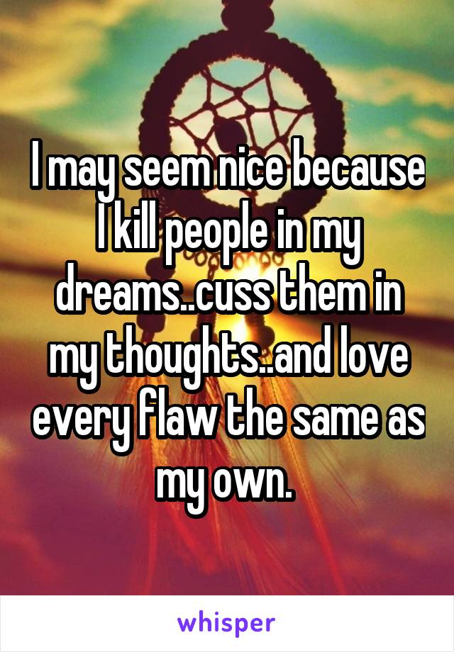 I may seem nice because I kill people in my dreams..cuss them in my thoughts..and love every flaw the same as my own. 