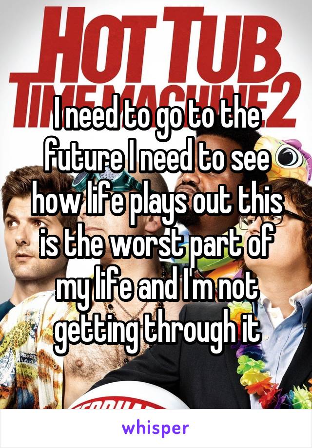 I need to go to the future I need to see how life plays out this is the worst part of my life and I'm not getting through it