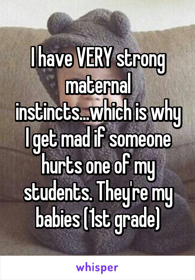 I have VERY strong maternal instincts...which is why I get mad if someone hurts one of my students. They're my babies (1st grade)