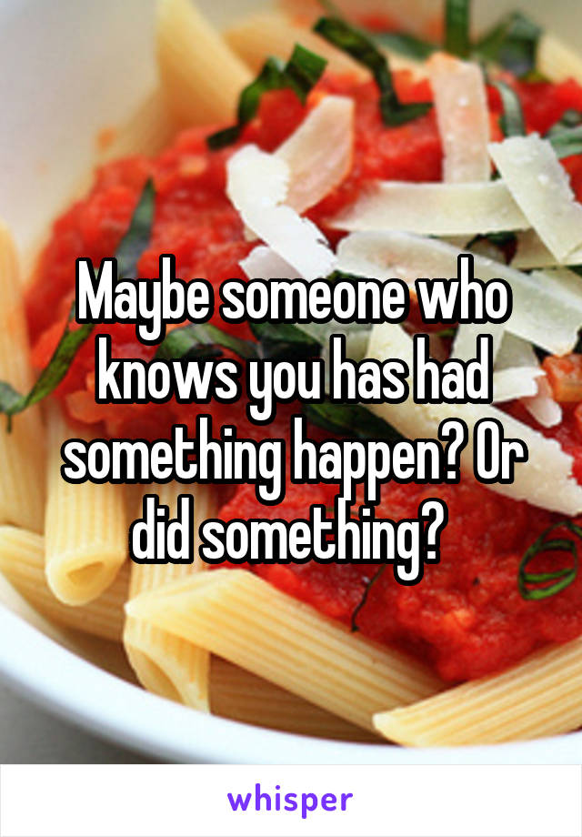 Maybe someone who knows you has had something happen? Or did something? 