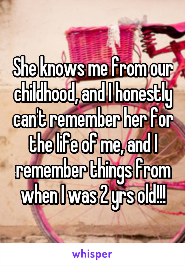 She knows me from our childhood, and I honestly can't remember her for the life of me, and I remember things from when I was 2 yrs old!!!