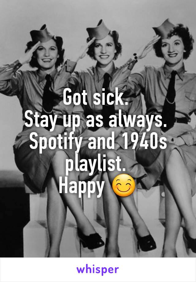 Got sick. 
Stay up as always. 
Spotify and 1940s playlist. 
Happy 😊