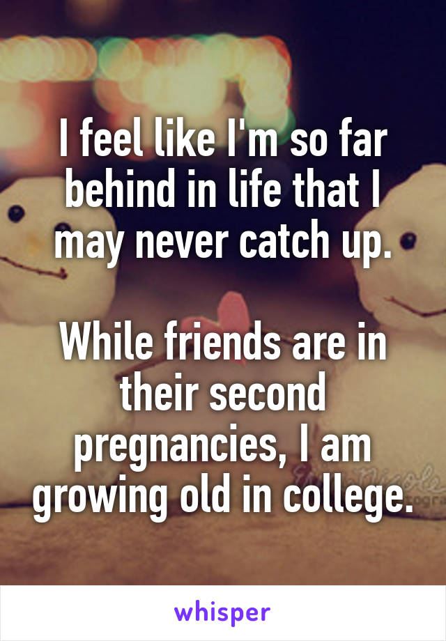 I feel like I'm so far behind in life that I may never catch up.

While friends are in their second pregnancies, I am growing old in college.