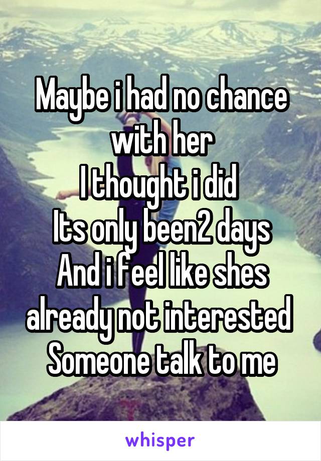 Maybe i had no chance with her
I thought i did 
Its only been2 days
And i feel like shes already not interested 
Someone talk to me