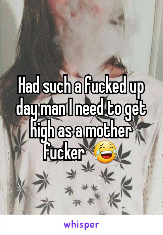 Had such a fucked up day man I need to get high as a mother fucker  😂