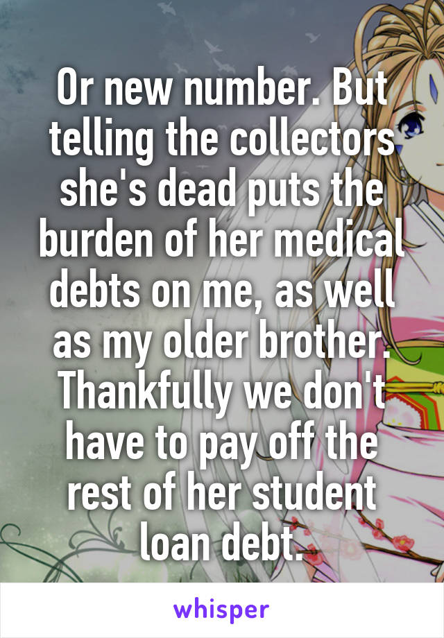 Or new number. But telling the collectors she's dead puts the burden of her medical debts on me, as well as my older brother. Thankfully we don't have to pay off the rest of her student loan debt.