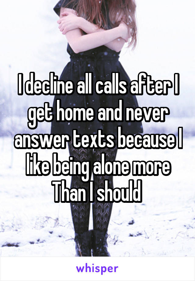 I decline all calls after I get home and never answer texts because I like being alone more Than I should 