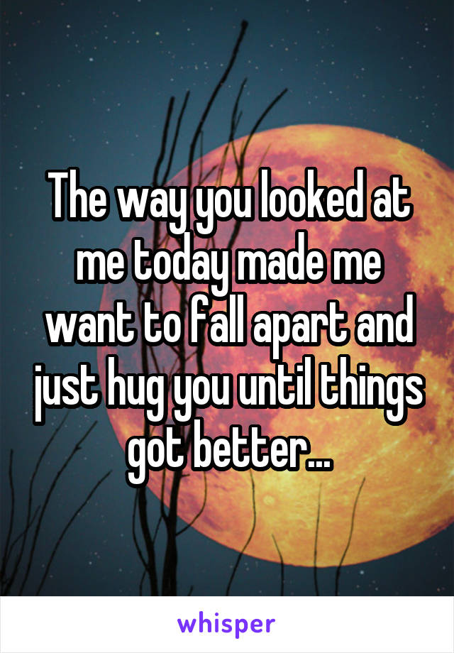 The way you looked at me today made me want to fall apart and just hug you until things got better...