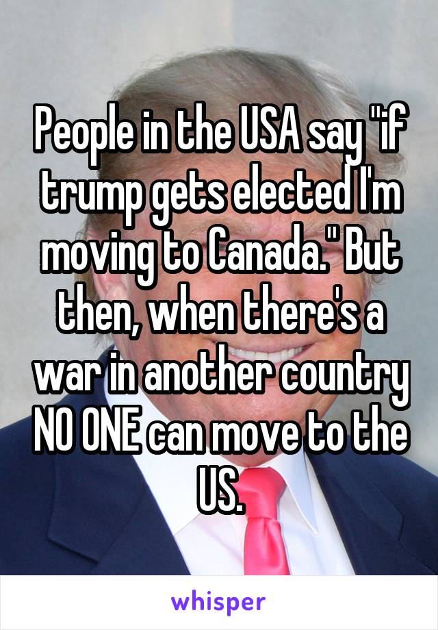 People in the USA say "if trump gets elected I'm moving to Canada." But then, when there's a war in another country NO ONE can move to the US.