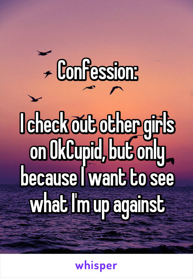 Confession:

I check out other girls on OkCupid, but only because I want to see what I'm up against