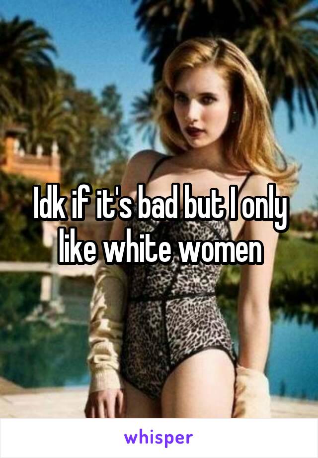 Idk if it's bad but I only like white women