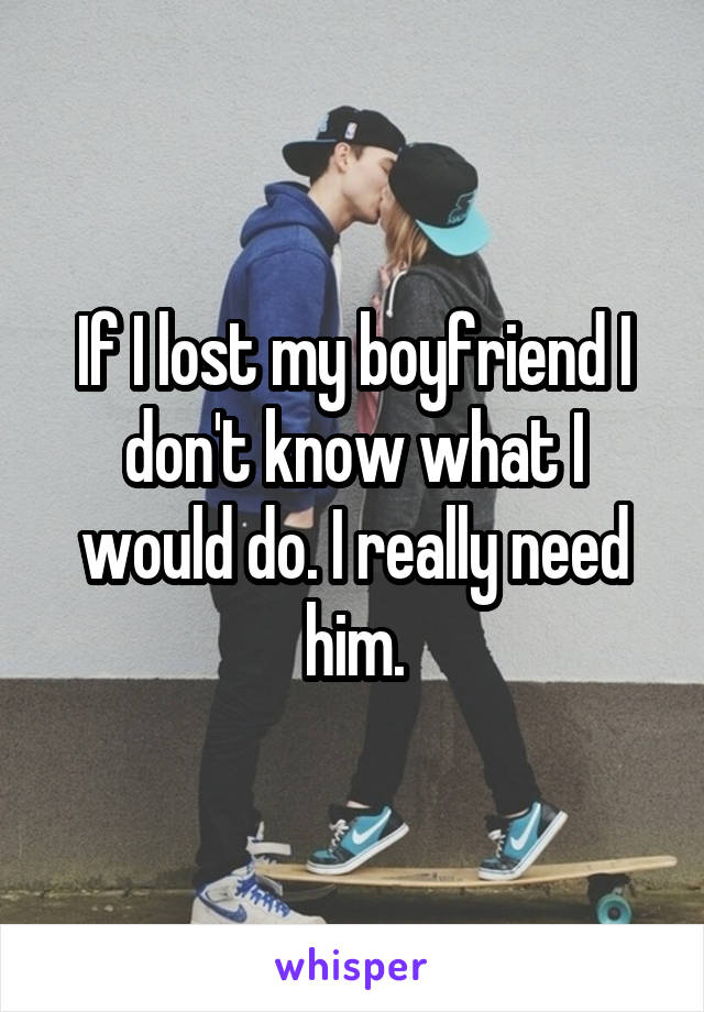 If I lost my boyfriend I don't know what I would do. I really need him.